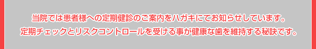 当院では患者様への定期健診のご案内をハガキにてお知らせしています。定期チェックとリスクコントロールを受ける事が健康な歯を維持する秘訣です。
